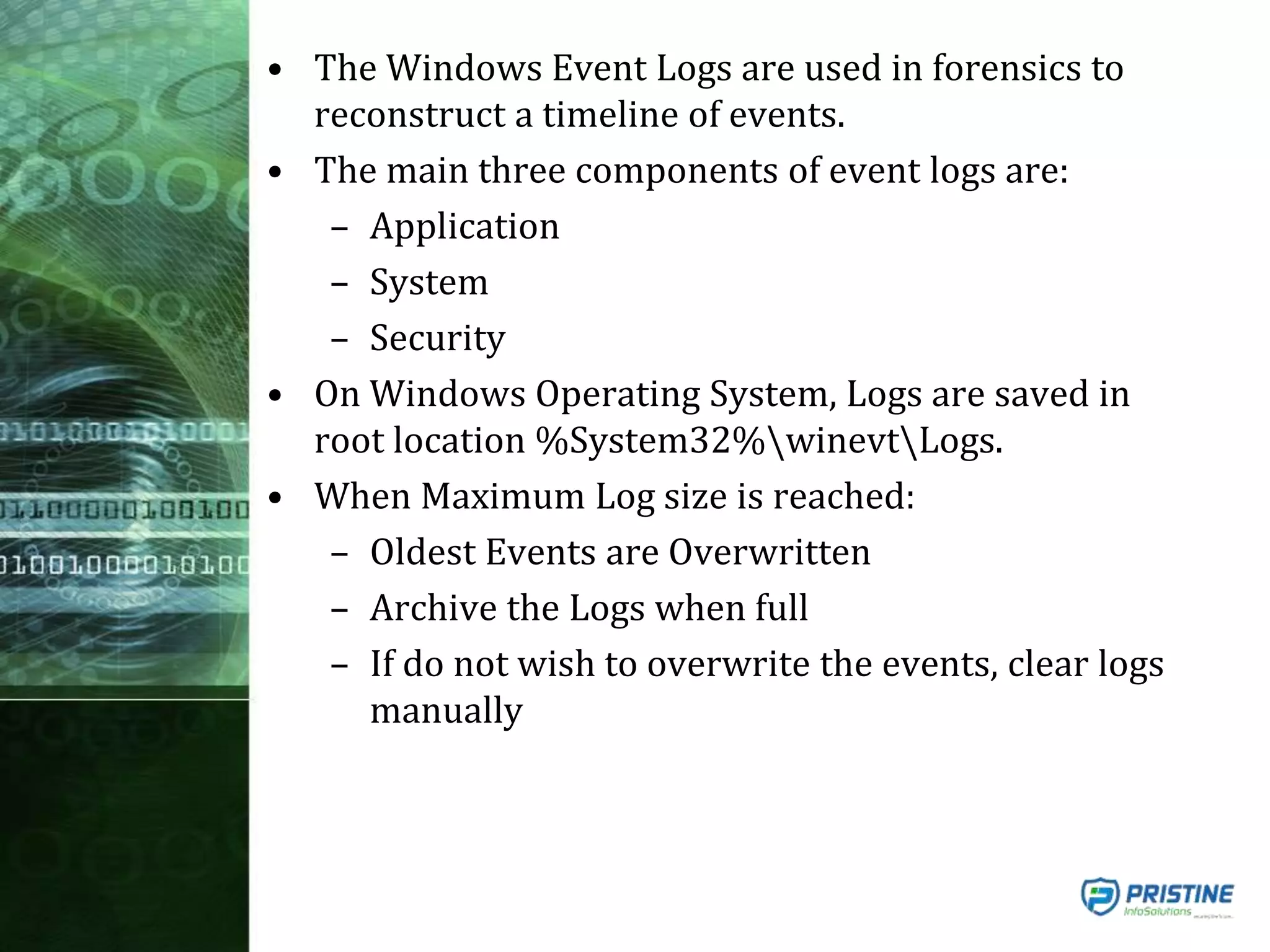 • The Windows Event Logs are used in forensics to
reconstruct a timeline of events.
• The main three components of event logs are:
– Application
– System
– Security
• On Windows Operating System, Logs are saved in
root location %System32%winevtLogs.
• When Maximum Log size is reached:
– Oldest Events are Overwritten
– Archive the Logs when full
– If do not wish to overwrite the events, clear logs
manually
 