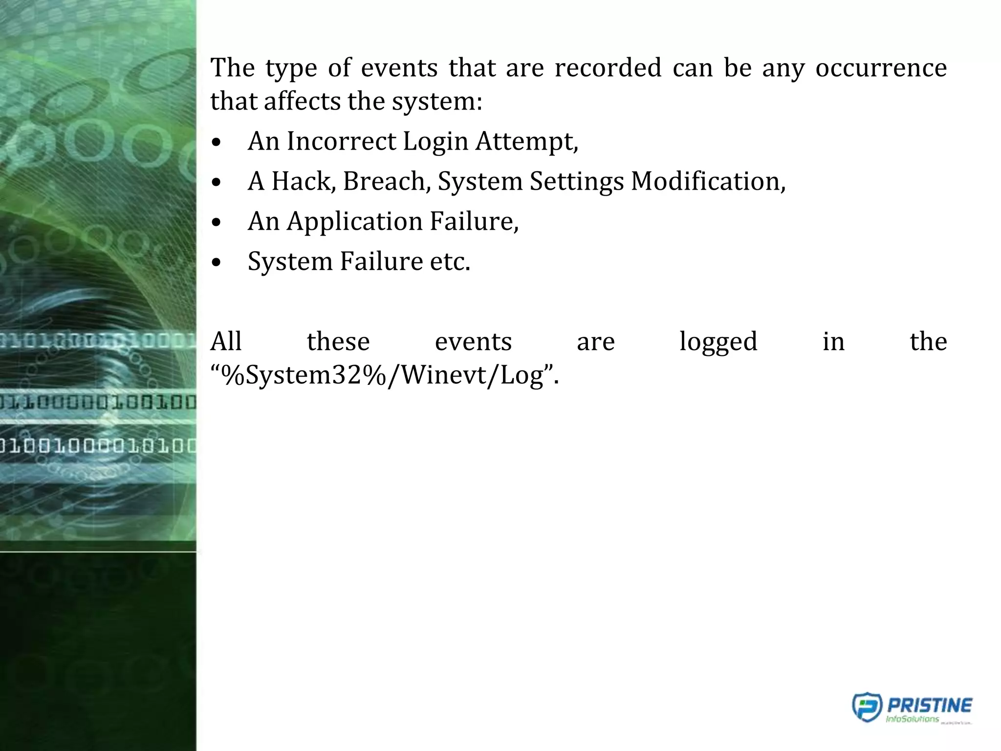 The type of events that are recorded can be any occurrence
that affects the system:
• An Incorrect Login Attempt,
• A Hack, Breach, System Settings Modification,
• An Application Failure,
• System Failure etc.
All these events are logged in the
“%System32%/Winevt/Log”.
 