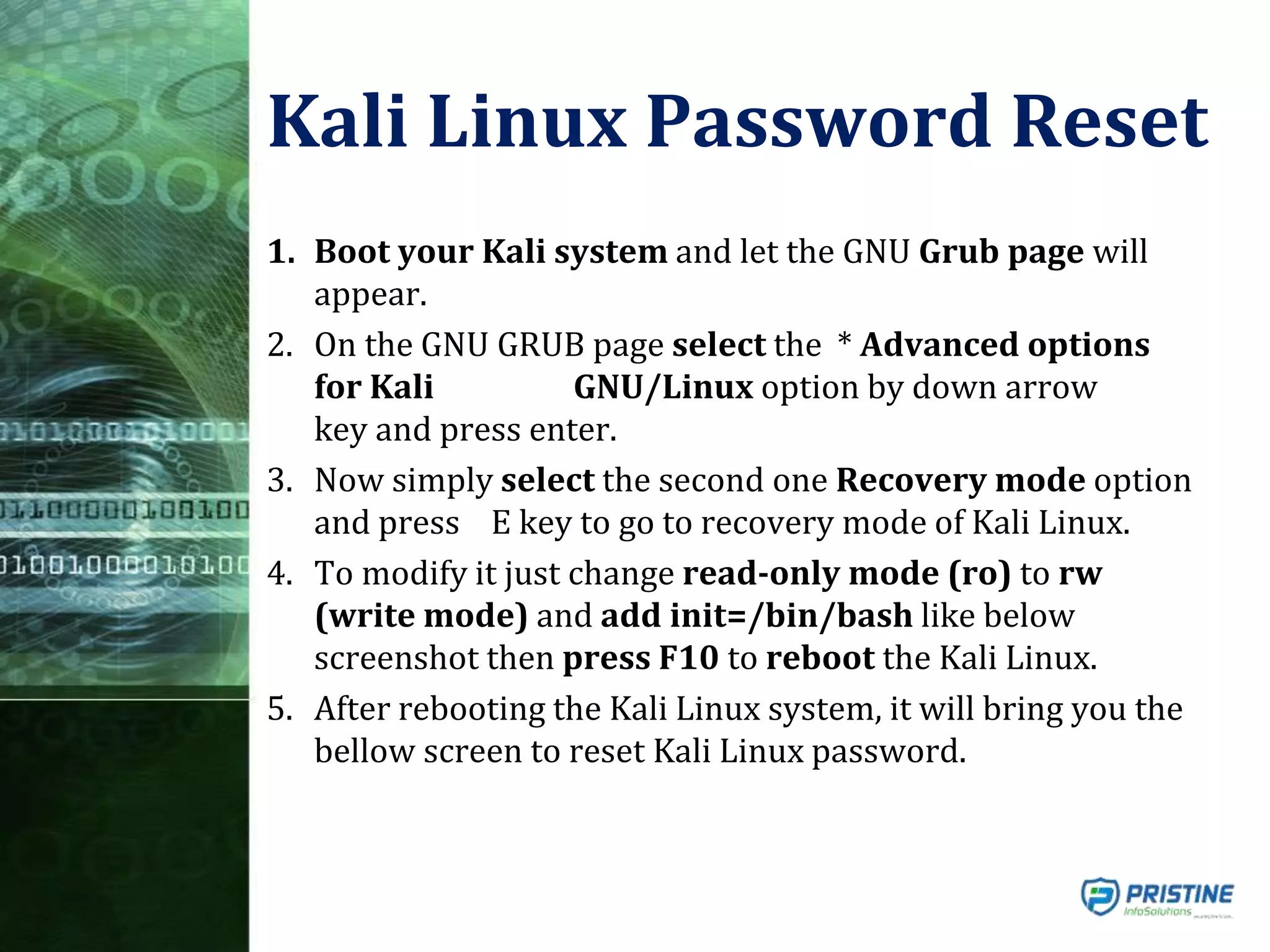 Kali Linux Password Reset
1. Boot your Kali system and let the GNU Grub page will
appear.
2. On the GNU GRUB page select the * Advanced options
for Kali GNU/Linux option by down arrow
key and press enter.
3. Now simply select the second one Recovery mode option
and press E key to go to recovery mode of Kali Linux.
4. To modify it just change read-only mode (ro) to rw
(write mode) and add init=/bin/bash like below
screenshot then press F10 to reboot the Kali Linux.
5. After rebooting the Kali Linux system, it will bring you the
bellow screen to reset Kali Linux password.
 