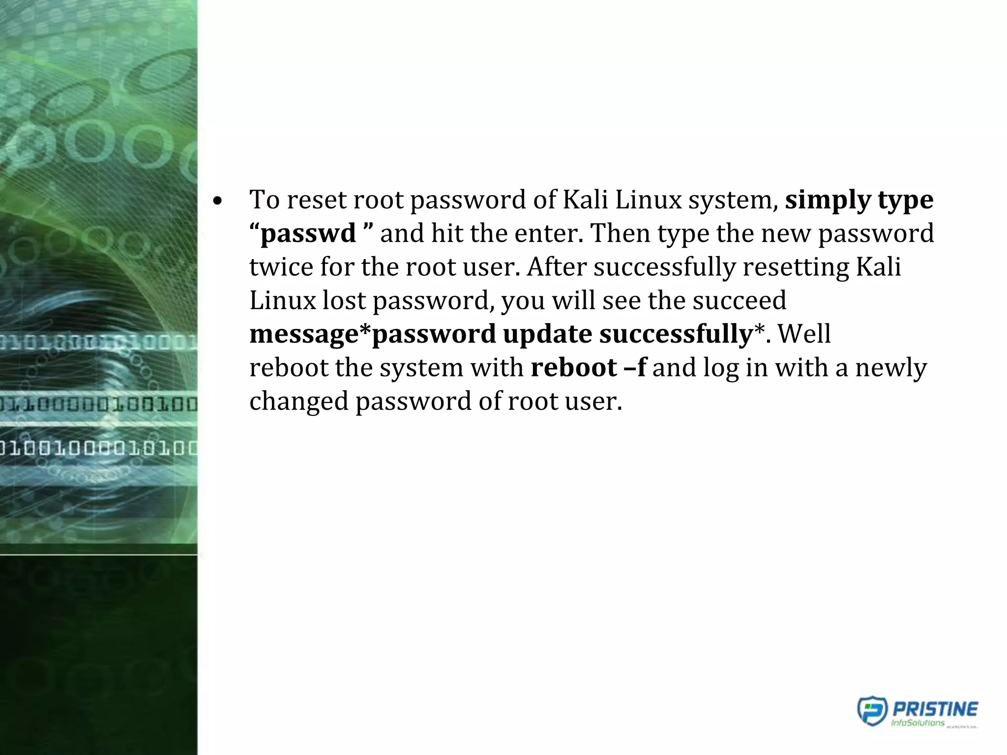 • To reset root password of Kali Linux system, simply type
“passwd ” and hit the enter. Then type the new password
twice for the root user. After successfully resetting Kali
Linux lost password, you will see the succeed
message*password update successfully*. Well
reboot the system with reboot –f and log in with a newly
changed password of root user.
 