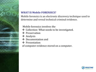 WHAT IS Mobile FORENSICS?
Mobile forensics is an electronic discovery technique used to
determine and reveal technical criminal evidence.
Mobile forensics involves the
 Collection- What needs to be investigated.
 Preservation
 Analysis
 Documentation and
 Presentation
of computer evidence stored on a computer.
 