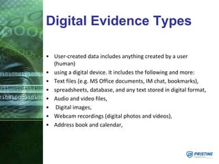Digital Evidence Types
• User-created data includes anything created by a user
(human)
• using a digital device. It includes the following and more:
• Text files (e.g. MS Office documents, IM chat, bookmarks),
• spreadsheets, database, and any text stored in digital format,
• Audio and video files,
• Digital images,
• Webcam recordings (digital photos and videos),
• Address book and calendar,
 