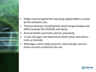 • Hidden and encrypted files (including zipped folders) created
by the computer user,
• Previous backups (including both cloud storage backups and
offline backups like CD/DVDs and tapes),
• Account details (username, picture, password),
• E-mail messages and attachments (both online and client e-
mails as Outlook),
• Web pages, social media accounts, cloud storage, and any
online accounts created by the user.
 
