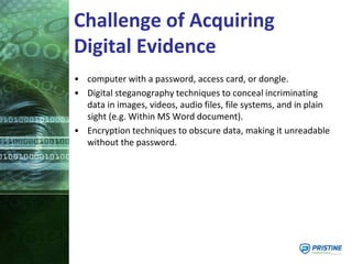 Challenge of Acquiring
Digital Evidence
• computer with a password, access card, or dongle.
• Digital steganography techniques to conceal incriminating
data in images, videos, audio files, file systems, and in plain
sight (e.g. Within MS Word document).
• Encryption techniques to obscure data, making it unreadable
without the password.
 