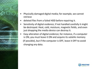 • Physically damaged digital media; for example, we cannot
retrieve
• deleted files from a failed HDD before repairing it.
• Sensitivity of digital evidence; if not handled carefully it might
be destroyed. Heat, cold, moisture, magnetic fields, and even
just dropping the media device can destroy it.
• Easy alteration of digital evidence; for instance, if a computer
is ON, you must leave it ON and acquire its volatile memory
(if possible), but if the computer is OFF, leave it OFF to avoid
changing any data.
 