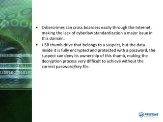 • Cybercrimes can cross boarders easily through the Internet,
making the lack of cyberlaw standardization a major issue in
this domain.
• USB thumb drive that belongs to a suspect, but the data
inside it is fully encrypted and protected with a password, the
suspect can deny its ownership of this thumb, making the
decryption process very difficult to achieve without the
correct password/key file.
 