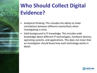 Who Should Collect Digital
Evidence?
• Analytical thinking: This includes the ability to make
correlations between different events/facts when
investigating a crime.
• Solid background in IT knowledge: This includes wide
knowledge about different IT technologies, hardware devices,
operating systems, and applications. This does not mean that
an investigator should know how each technology works in
detail.
 