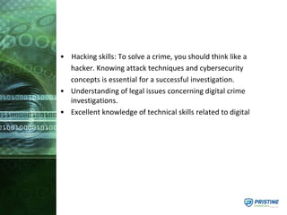 • Hacking skills: To solve a crime, you should think like a
hacker. Knowing attack techniques and cybersecurity
concepts is essential for a successful investigation.
• Understanding of legal issues concerning digital crime
investigations.
• Excellent knowledge of technical skills related to digital
 