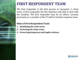 FIRST RESPONDENT TEAM
The first responder is the first person to encounter a crime
scene. A first responder has the expertise and skill to deal with
the incident. The first responder may be an officer, security
personnel, or a member of the IT staff or incident response team.
Roles of First Respondent Team:
1. Identifying the crime scene
2. Protecting the crime scene
3. Preserving temporary and fragile evidence
 