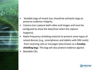 • Sealable bags of mixed size; should be antistatic bags to
preserve evidence integrity.
• Camera (can capture both video and images and must be
configured to show the date/time when the capture
happens).
• Radio frequency-shielding material to prevent some types of
seized devices (e.g., smartphones and tablets with SIM cards)
from receiving calls or messages (also known as a Faraday
shielding bag). This bag will also protect evidence against
• Bootable CDs.
 