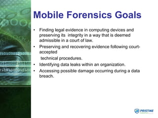 Mobile Forensics Goals
• Finding legal evidence in computing devices and
preserving its integrity in a way that is deemed
admissible in a court of law.
• Preserving and recovering evidence following court-
accepted
technical procedures.
• Identifying data leaks within an organization.
• Accessing possible damage occurring during a data
breach.
 