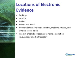 Locations of Electronic
Evidence
• Desktops
• Laptops
• Tablets
• Servers and RAIDs
• Network devices like hubs, switches, modems, routers, and
wireless access points
• Internet-enabled devices used in home automation
(e.g., AC and smart refrigerator)
 