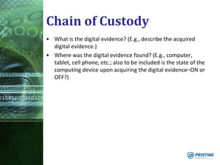 Chain of Custody
• What is the digital evidence? (E.g., describe the acquired
digital evidence.)
• Where was the digital evidence found? (E.g., computer,
tablet, cell phone, etc.; also to be included is the state of the
computing device upon acquiring the digital evidence–ON or
OFF?)
 