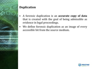 Duplication
• A forensic duplication is an accurate copy of data
that is created with the goal of being admissible as
evidence in legal proceedings.
• We define forensic duplication as an image of every
accessible bit from the source medium.
 