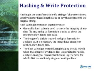 Hashing & Write Protection
Hashing is the transformation of a string of characters into a
usually shorter fixed-length value or key that represents the
original string.
Hash value generation in digital forensic:
• Generally, hash value is used to check the integrity of any
data file but, in digital forensic it is used to check the
integrity of evidence disk data.
• The image of a disk is created in digital forensic for
analysis so, it is necessary the image have exactly or
replica of evidence disk.
• The hash value generated during imaging should match
when that image of evidence disk is extracted for detail
analysis. In digital forensic hash value is generated for
whole disk data not only single or multiple files.
 