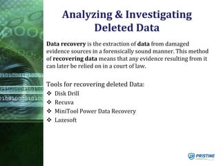 Analyzing & Investigating
Deleted Data
Data recovery is the extraction of data from damaged
evidence sources in a forensically sound manner. This method
of recovering data means that any evidence resulting from it
can later be relied on in a court of law.
Tools for recovering deleted Data:
 Disk Drill
 Recuva
 MiniTool Power Data Recovery
 Lazesoft
 