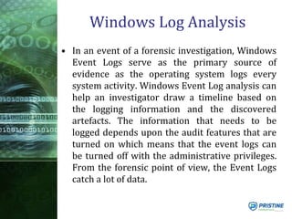 Windows Log Analysis
• In an event of a forensic investigation, Windows
Event Logs serve as the primary source of
evidence as the operating system logs every
system activity. Windows Event Log analysis can
help an investigator draw a timeline based on
the logging information and the discovered
artefacts. The information that needs to be
logged depends upon the audit features that are
turned on which means that the event logs can
be turned off with the administrative privileges.
From the forensic point of view, the Event Logs
catch a lot of data.
 