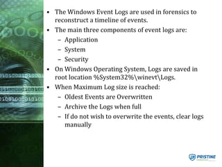 • The Windows Event Logs are used in forensics to
reconstruct a timeline of events.
• The main three components of event logs are:
– Application
– System
– Security
• On Windows Operating System, Logs are saved in
root location %System32%winevtLogs.
• When Maximum Log size is reached:
– Oldest Events are Overwritten
– Archive the Logs when full
– If do not wish to overwrite the events, clear logs
manually
 