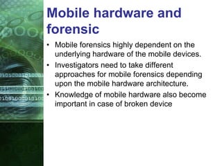 Mobile hardware and
forensic
• Mobile forensics highly dependent on the
underlying hardware of the mobile devices.
• Investigators need to take different
approaches for mobile forensics depending
upon the mobile hardware architecture.
• Knowledge of mobile hardware also become
important in case of broken device
 