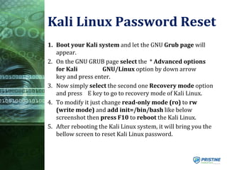 Kali Linux Password Reset
1. Boot your Kali system and let the GNU Grub page will
appear.
2. On the GNU GRUB page select the * Advanced options
for Kali GNU/Linux option by down arrow
key and press enter.
3. Now simply select the second one Recovery mode option
and press E key to go to recovery mode of Kali Linux.
4. To modify it just change read-only mode (ro) to rw
(write mode) and add init=/bin/bash like below
screenshot then press F10 to reboot the Kali Linux.
5. After rebooting the Kali Linux system, it will bring you the
bellow screen to reset Kali Linux password.
 
