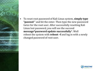 • To reset root password of Kali Linux system, simply type
“passwd ” and hit the enter. Then type the new password
twice for the root user. After successfully resetting Kali
Linux lost password, you will see the succeed
message*password update successfully*. Well
reboot the system with reboot –f and log in with a newly
changed password of root user.
 