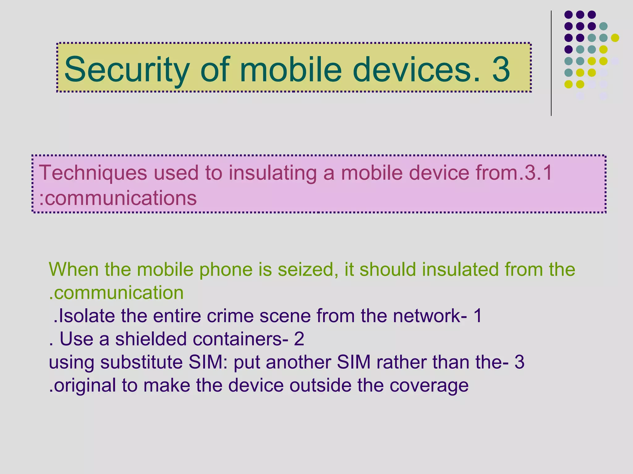 3.1.Techniques used to insulating a mobile device from
communications:
When the mobile phone is seized, it should insulated from the
communication.
1-Isolate the entire crime scene from the network.
2-Use a shielded containers.
3-using substitute SIM: put another SIM rather than the
original to make the device outside the coverage.
3.Security of mobile devices
 