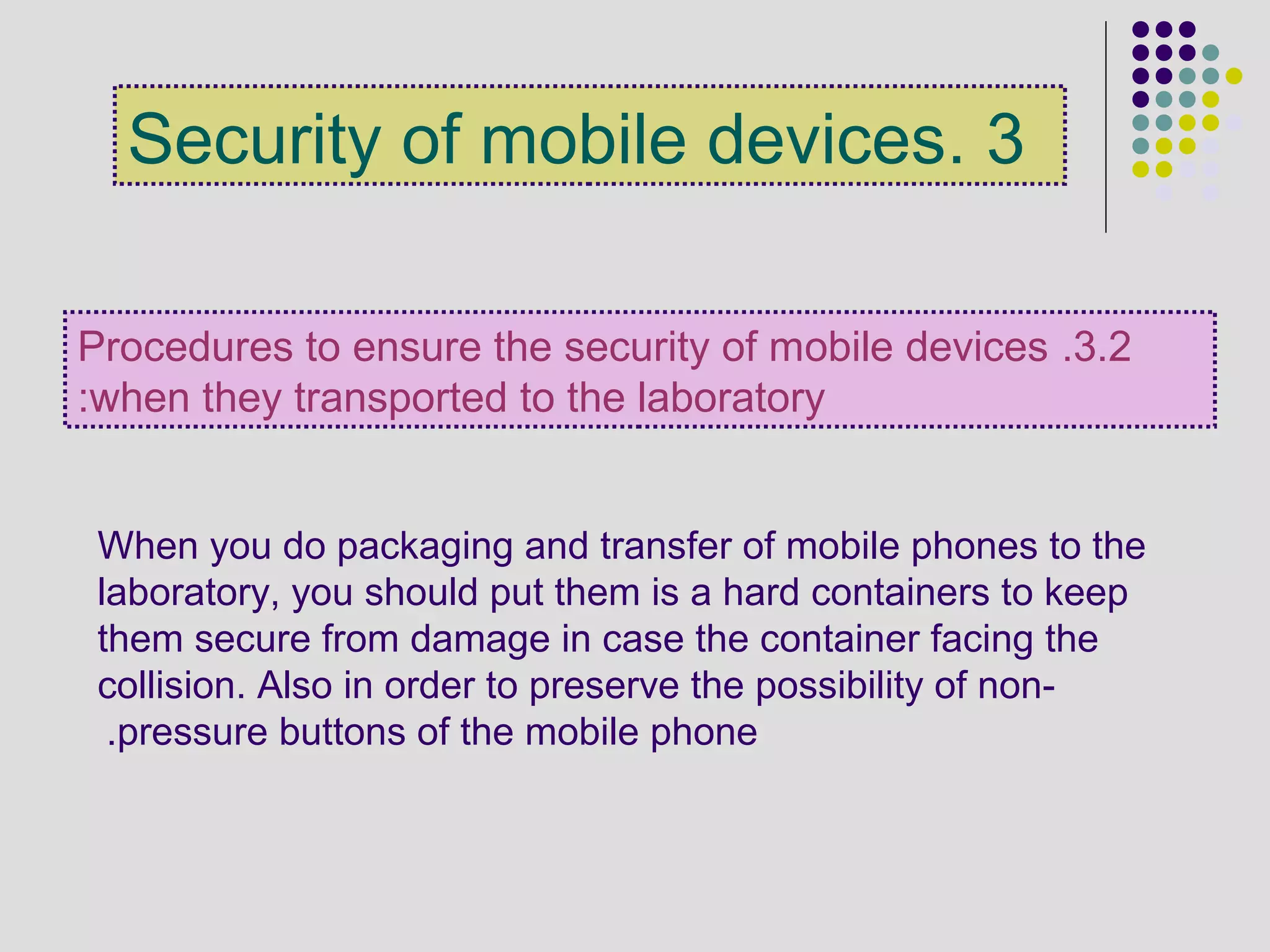 3.Security of mobile devices
3.2.Procedures to ensure the security of mobile devices
when they transported to the laboratory:
When you do packaging and transfer of mobile phones to the
laboratory, you should put them is a hard containers to keep
them secure from damage in case the container facing the
collision. Also in order to preserve the possibility of non-
pressure buttons of the mobile phone.
 
