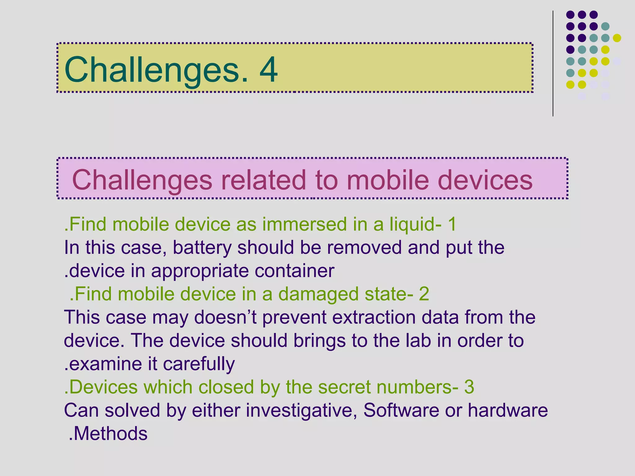 4.Challenges
Challenges related to mobile devices
1-Find mobile device as immersed in a liquid.
In this case, battery should be removed and put the
device in appropriate container.
2-Find mobile device in a damaged state.
This case may doesn’t prevent extraction data from the
device. The device should brings to the lab in order to
examine it carefully.
3-Devices which closed by the secret numbers.
Can solved by either investigative, Software or hardware
Methods.
 