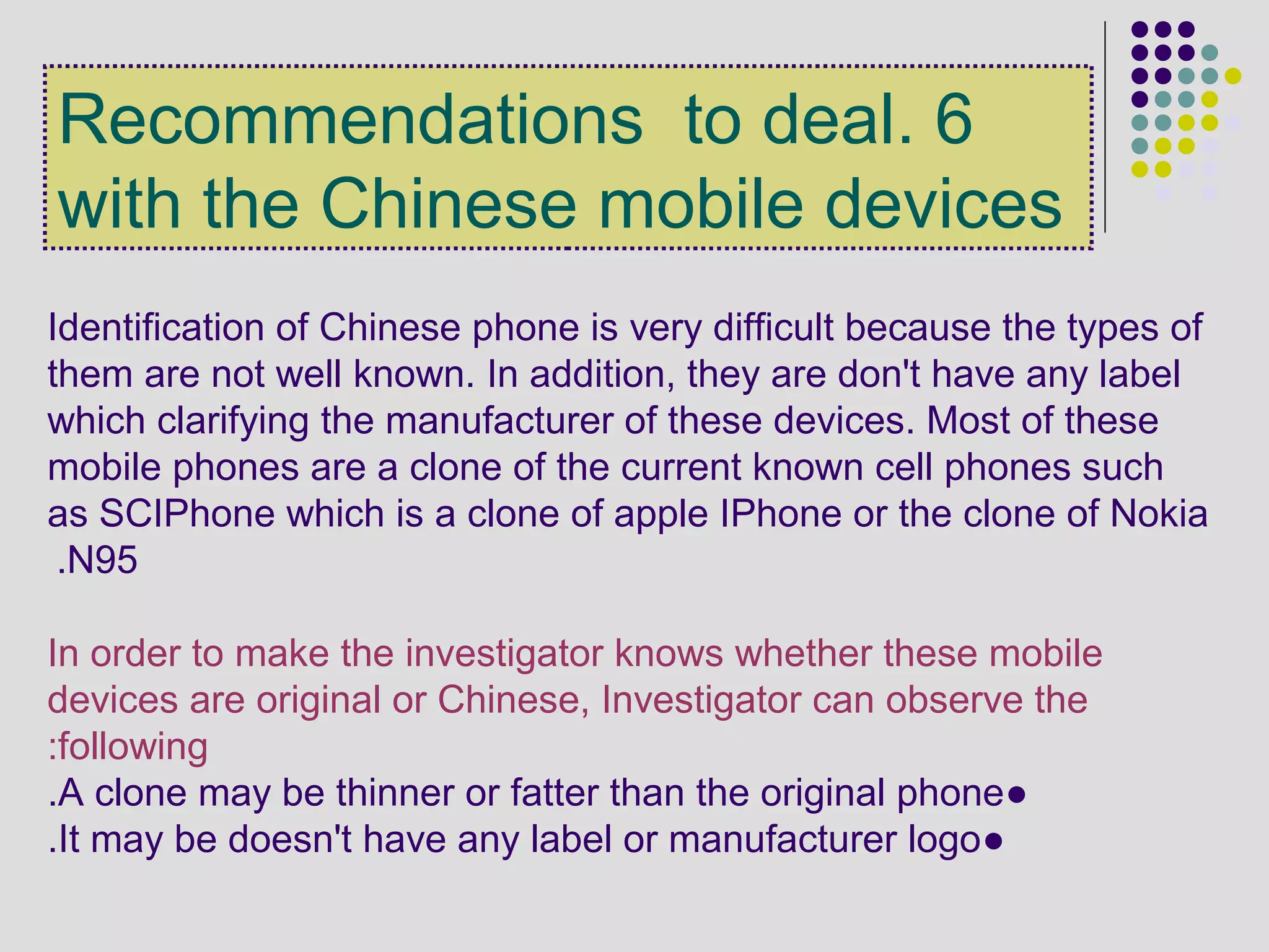 6.Recommendations to deal
with the Chinese mobile devices
Identification of Chinese phone is very difficult because the types of
them are not well known. In addition, they are don't have any label
which clarifying the manufacturer of these devices. Most of these
mobile phones are a clone of the current known cell phones such
as SCIPhone which is a clone of apple IPhone or the clone of Nokia
N95.
In order to make the investigator knows whether these mobile
devices are original or Chinese, Investigator can observe the
following:
●A clone may be thinner or fatter than the original phone.
●It may be doesn't have any label or manufacturer logo.
 