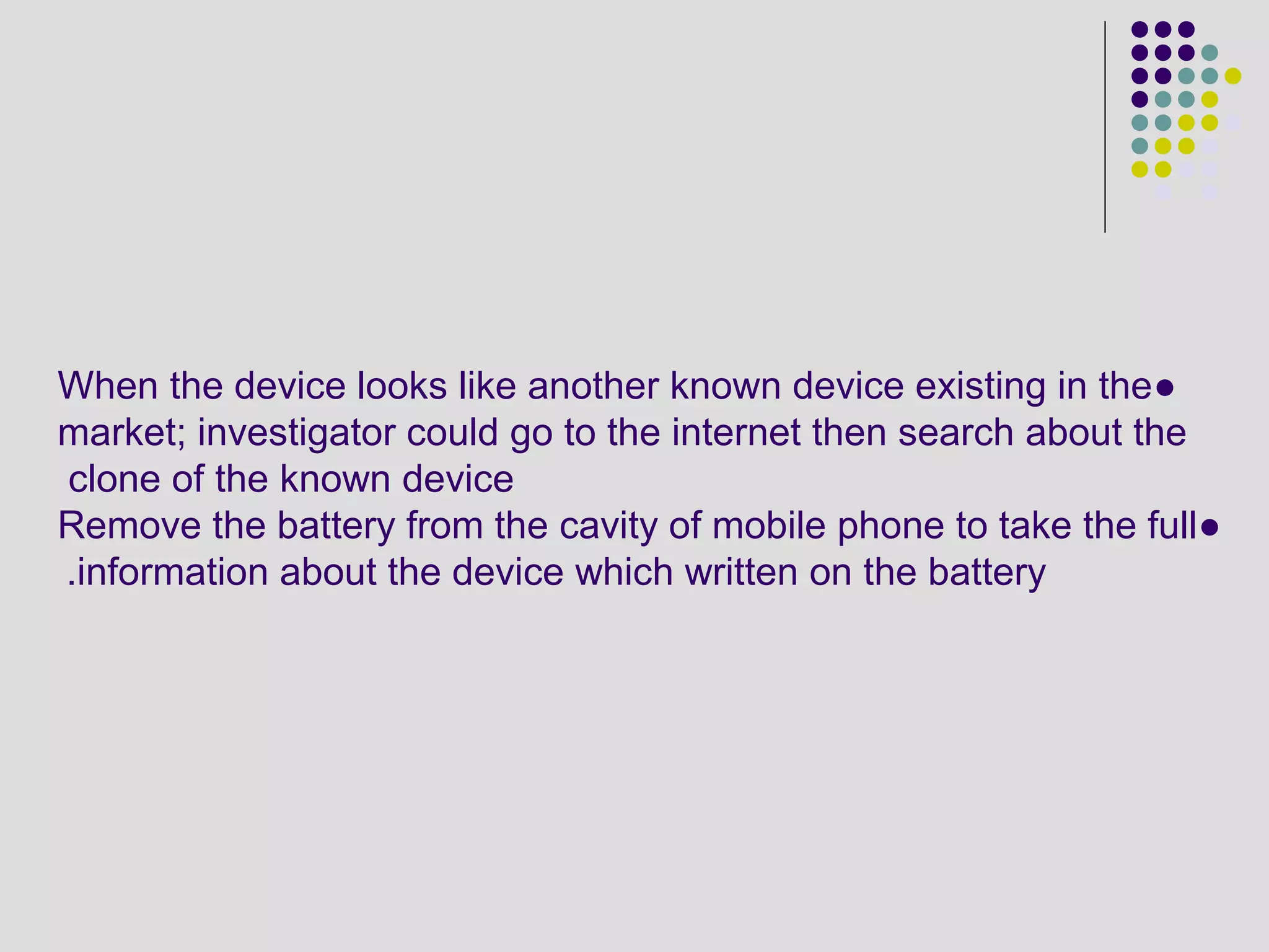 ●When the device looks like another known device existing in the
market; investigator could go to the internet then search about the
clone of the known device
●Remove the battery from the cavity of mobile phone to take the full
information about the device which written on the battery.
 
