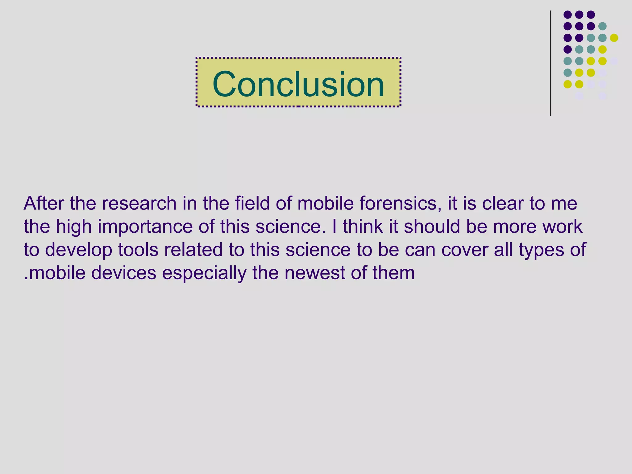 Conclusion
After the research in the field of mobile forensics, it is clear to me
the high importance of this science. I think it should be more work
to develop tools related to this science to be can cover all types of
mobile devices especially the newest of them.
 