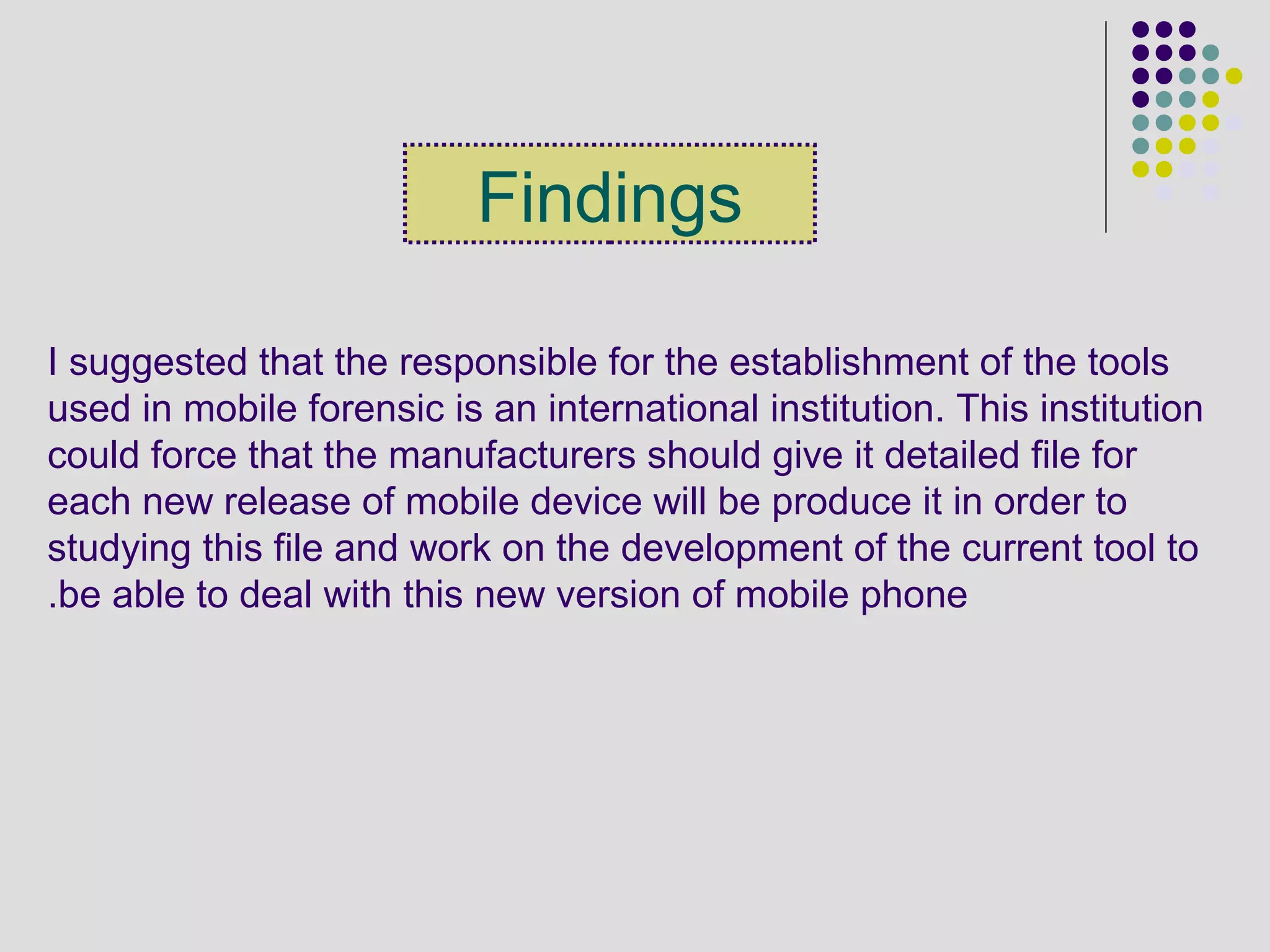 Findings
I suggested that the responsible for the establishment of the tools
used in mobile forensic is an international institution. This institution
could force that the manufacturers should give it detailed file for
each new release of mobile device will be produce it in order to
studying this file and work on the development of the current tool to
be able to deal with this new version of mobile phone.
 