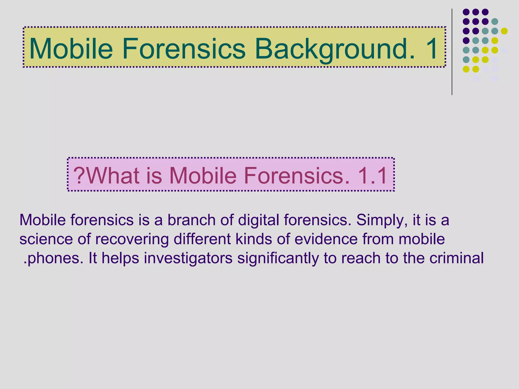 1.Mobile Forensics Background
Mobile forensics is a branch of digital forensics. Simply, it is a
science of recovering different kinds of evidence from mobile
phones. It helps investigators significantly to reach to the criminal.
1.1.What is Mobile Forensics?
 