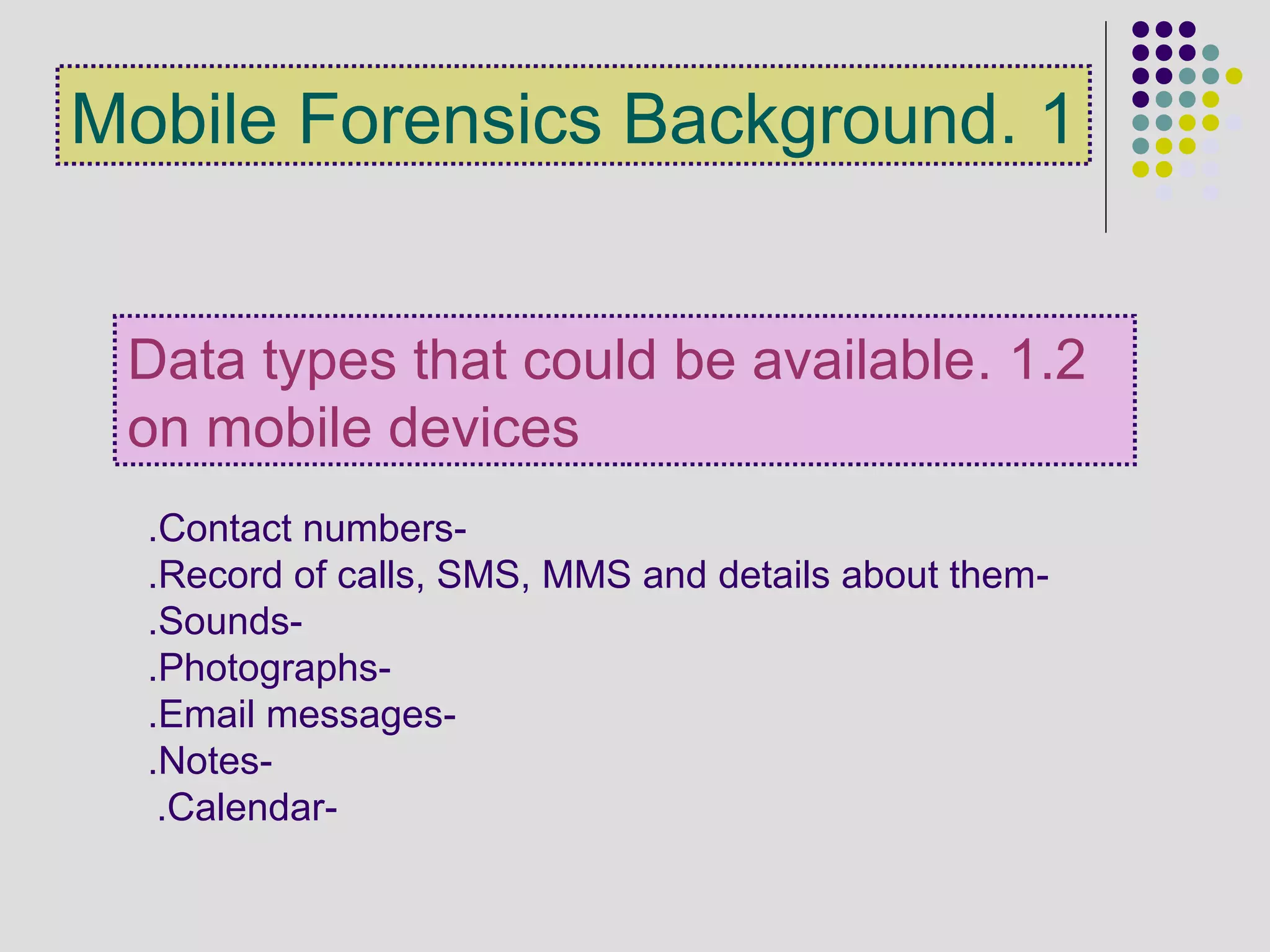 -Contact numbers.
-Record of calls, SMS, MMS and details about them.
-Sounds.
-Photographs.
-Email messages.
-Notes.
-Calendar.
1.2.Data types that could be available
on mobile devices
1.Mobile Forensics Background
 