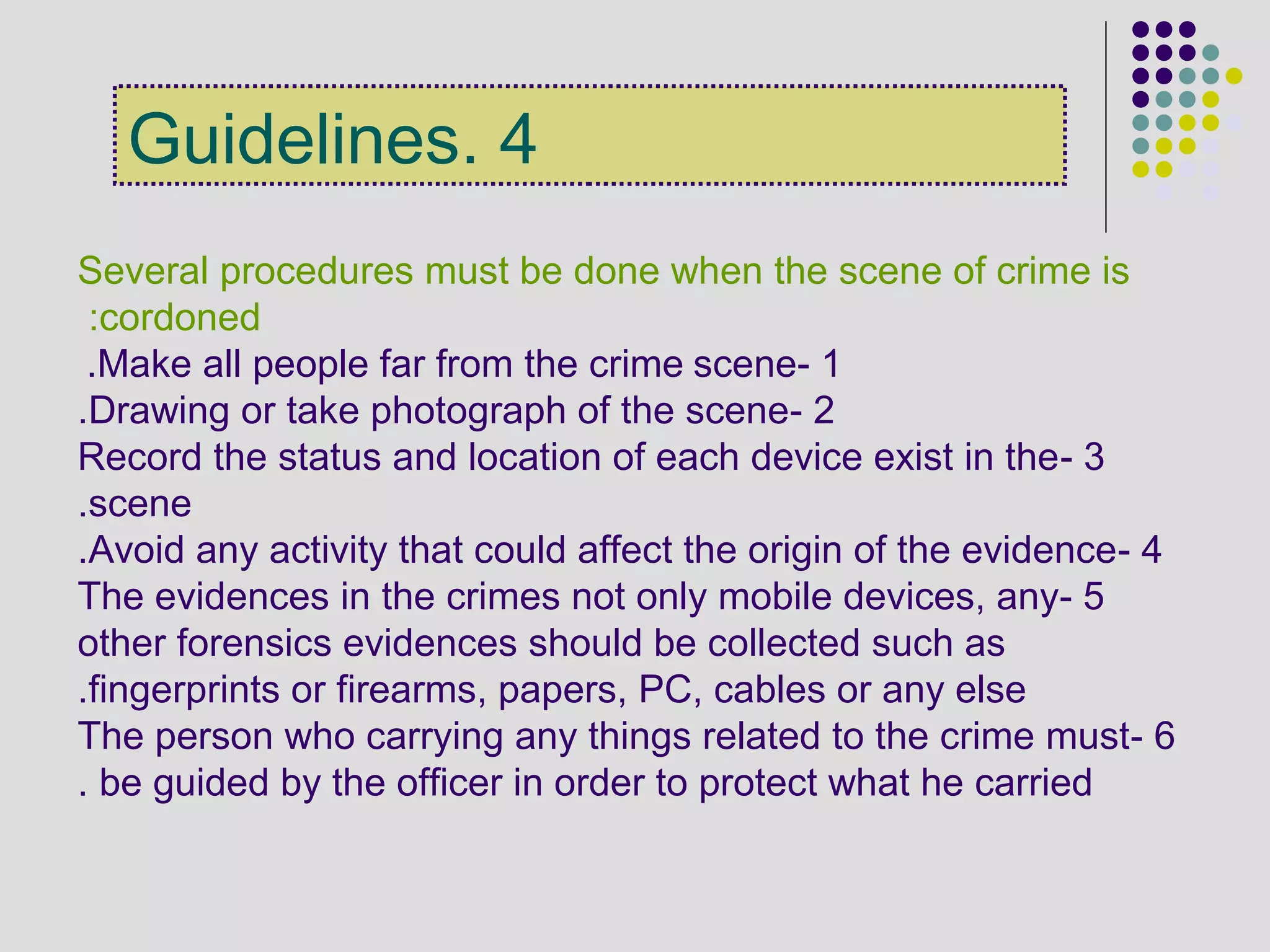 4.Guidelines
Several procedures must be done when the scene of crime is
cordoned:
1-Make all people far from the crime scene.
2-Drawing or take photograph of the scene.
3-Record the status and location of each device exist in the
scene.
4-Avoid any activity that could affect the origin of the evidence.
5-The evidences in the crimes not only mobile devices, any
other forensics evidences should be collected such as
fingerprints or firearms, papers, PC, cables or any else.
6-The person who carrying any things related to the crime must
be guided by the officer in order to protect what he carried.
 