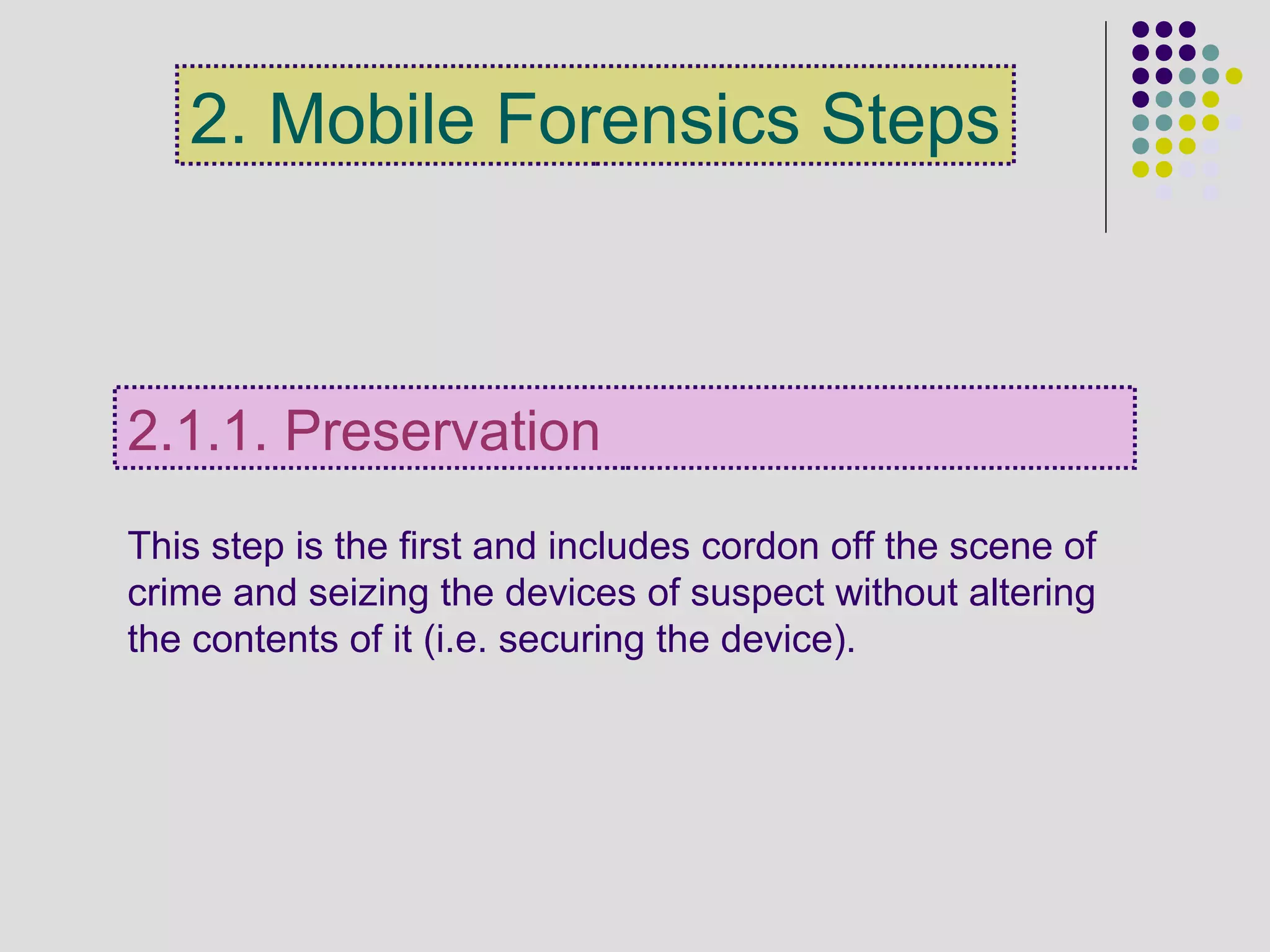 This step is the first and includes cordon off the scene of
crime and seizing the devices of suspect without altering
the contents of it (i.e. securing the device).
2.1.1. Preservation
2. Mobile Forensics Steps
 