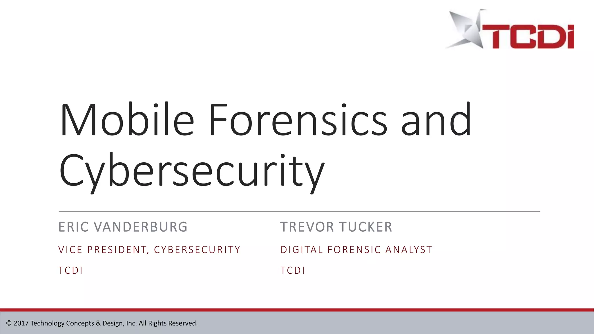 © 2017 Technology Concepts & Design, Inc. All Rights Reserved.
Mobile Forensics and
Cybersecurity
ERIC VANDERBURG
VICE PRESIDENT, CYBERSECURITY
TCDI
TREVOR TUCKER
DIGITAL FORENSIC ANALYST
TCDI
 