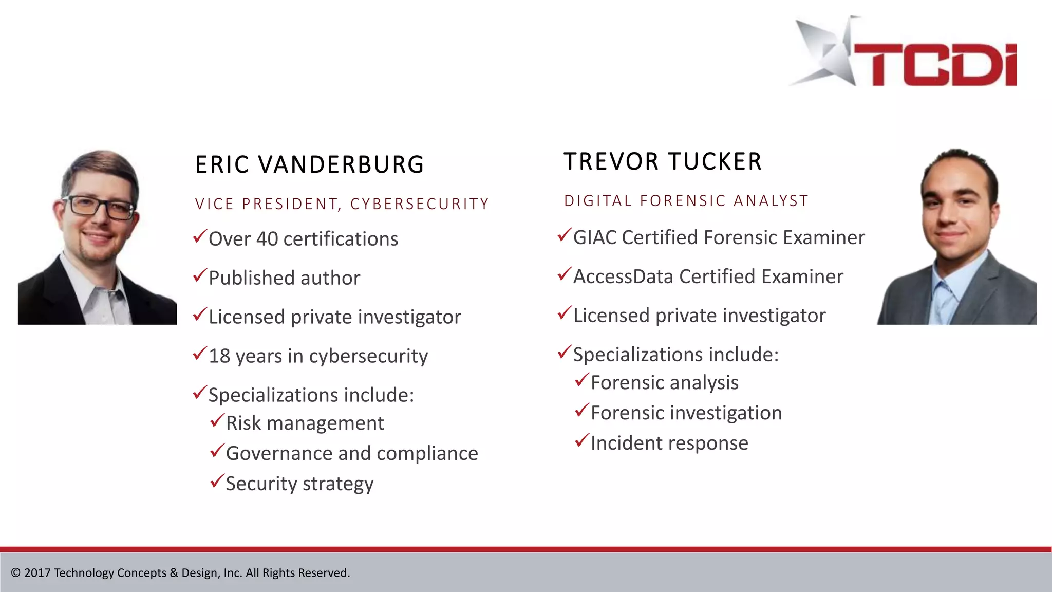 © 2017 Technology Concepts & Design, Inc. All Rights Reserved.
Over 40 certifications
Published author
Licensed private investigator
18 years in cybersecurity
Specializations include:
Risk management
Governance and compliance
Security strategy
GIAC Certified Forensic Examiner
AccessData Certified Examiner
Licensed private investigator
Specializations include:
Forensic analysis
Forensic investigation
Incident response
TREVOR TUCKER
DIGITAL FORENSIC ANALYST
ERIC VANDERBURG
VICE PRESIDENT, CYBERSECURITY
 