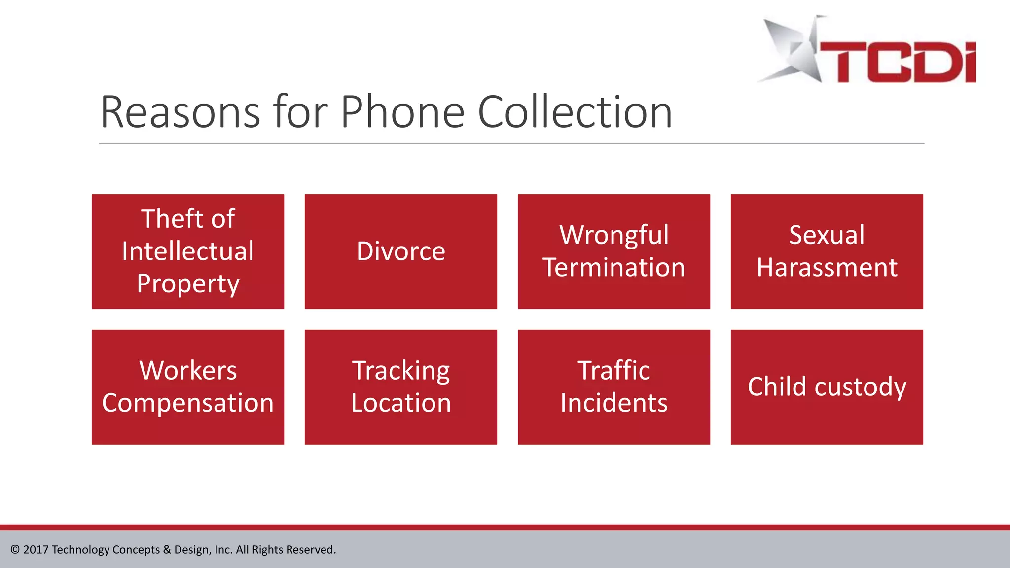 © 2017 Technology Concepts & Design, Inc. All Rights Reserved.
Reasons for Phone Collection
Theft of
Intellectual
Property
Divorce
Wrongful
Termination
Sexual
Harassment
Workers
Compensation
Tracking
Location
Traffic
Incidents
Child custody
 