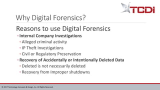 © 2017 Technology Concepts & Design, Inc. All Rights Reserved.
Why Digital Forensics?
Reasons to use Digital Forensics
◦ Internal Company Investigations
◦ Alleged criminal activity
◦ IP Theft Investigations
◦ Civil or Regulatory Preservation
◦ Recovery of Accidentally or Intentionally Deleted Data
◦ Deleted is not necessarily deleted
◦ Recovery from Improper shutdowns
 
