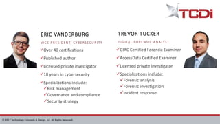 © 2017 Technology Concepts & Design, Inc. All Rights Reserved.
Over 40 certifications
Published author
Licensed private investigator
18 years in cybersecurity
Specializations include:
Risk management
Governance and compliance
Security strategy
GIAC Certified Forensic Examiner
AccessData Certified Examiner
Licensed private investigator
Specializations include:
Forensic analysis
Forensic investigation
Incident response
TREVOR TUCKER
DIGITAL FORENSIC ANALYST
ERIC VANDERBURG
VICE PRESIDENT, CYBERSECURITY
 
