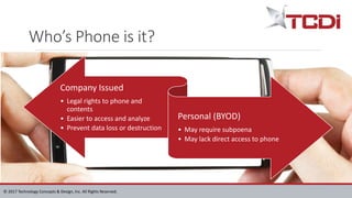 © 2017 Technology Concepts & Design, Inc. All Rights Reserved.
Who’s Phone is it?
Company Issued
• Legal rights to phone and
contents
• Easier to access and analyze
• Prevent data loss or destruction
Personal (BYOD)
• May require subpoena
• May lack direct access to phone
 