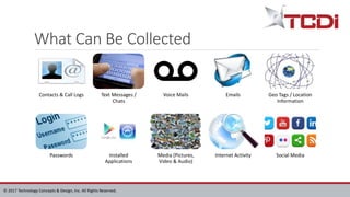 © 2017 Technology Concepts & Design, Inc. All Rights Reserved.
What Can Be Collected
Contacts & Call Logs Text Messages /
Chats
Voice Mails Emails Geo Tags / Location
Information
Passwords Installed
Applications
Media (Pictures,
Video & Audio)
Internet Activity Social Media
 