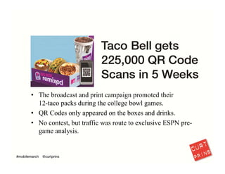 I hear a lot of frustrated marketers saying “mobile doesn’t work.” That often means 
“QR codes don’t work.” My response? Bullshit, most QR codes fail because the 
payout doesn’t provide incentive. Taco Bell understood this and delivered unique 
content…and their foresight was well rewarded.
16
 