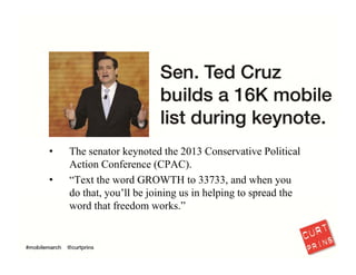 I also hear that “text messaging didn’t work for us.” Bullshit. Senator Cruz understood 
that mobile can capture people at a high point of passion. He used it to build one of 
the most valuable lists of conservative activists.
17
 