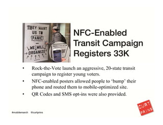 There’s also a lot of resistance to testing “emerging” technologies. It’s time for 
marketers to explore NFC and other mobile technologies across within traditional 
media. Take a lesson from a small organization like Rock‐the‐Vote. A little trial and 
error will generate significant results.
18
 