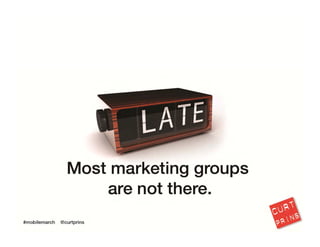 Truth is that most marketing groups are still not there. In fact, Google estimates that 
over 75 percent of the largest brands are still not effectively integrating mobile 
effectively.
8
 