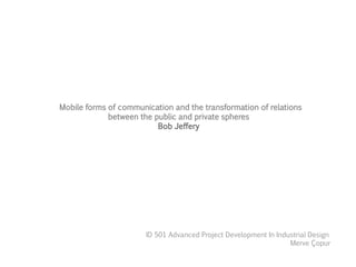Mobile forms of communication and the transformation of relations
between the public and private spheres
Bob Jeffery
ID 501 Advanced Project Development In Industrial Design
Merve Çopur
 