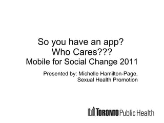 So you have an app?  Who Cares??? Mobile for Social Change 2011 Presented by: Michelle Hamilton-Page, Sexual Health Promotion 