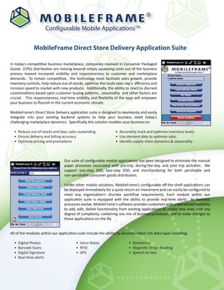 ®

                          Configurable Mobile ApplicationsTM


               MobileFrame Direct Store Delivery Application Suite

In today's competitive business marketplace, companies involved in Consumer Packaged
Goods (CPG) distribution are moving beyond simply squeezing costs out of the business
process toward increased visibility and responsiveness to customer and marketplace
demands. To remain competitive, the technology must facilitate sales growth, provide
inventory controls, help reduce out-of-stocks, optimize the route sales rep's eﬃciency and
increase speed to market with new products. Additionally, the ability to react to discreet
customizations based upon customer buying patterns , seasonality and other factors are
crucial. This responsiveness, real-time visibility and ﬂexibility of the apps will empower
your business to ﬂourish in the current economic climate.

MobileFrame’s Direct Store Delivery application suite is designed to seamlessly and easily
integrate into your existing backend systems to help your business meet today's
challenging marketplace dynamics. Speciﬁcally this solution enables your business to:

  • Reduce out-of-stocks and days sales oustanding                 • Accurately track and optimize inventory levels
  • Ensure delivery and billing accuracy                           • Use demand data to optimize sales
  • Optimize pricing and promotions                                • Identify supply chain dynamics & seasonality



                                  Our suite of conﬁgurable mobile applications has been designed to eliminate the manual
                                  paper processes associated with pre-trip, during-the-day, and post trip activities. We
                                  support one-step DSD, two-step DSD, and merchandizing for both perishable and
                                  non-perishable consumer goods distributors.

                                  Unlike other mobile solutions, MobileFrame’s conﬁgurable oﬀ-the-shelf applications can
                                  be deployed immediately for a quick return on investment and can easily be conﬁgured to
                                  meet any organization's discrete workﬂow requirements. Each module within our
                                  application suite is equipped with the ability to provide real-time alerts. As business
                                  processes evolve, MobileFrame’s software provides customers with unparalleled ﬂexibility
                                  to add, edit, delete functionality from existing applications or create new ones with any
                                  degree of complexity, combining any mix of business processes, and to make changes to
                                  those applications on-the-ﬂy.


All of the modules within our application suite include the ability to securely collect rich data types including:

  •   Digital Photos                      • Voice Notes                     • Biometrics
  •   Barcode Scans                       • RFID                            • Magnetic Stripe Reading
  •   Digital Signature                   • GPS                             • Speech-to-text
  •   Real-time alerts
 